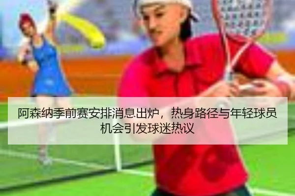 阿森纳季前赛安排消息出炉，热身路径与年轻球员机会引发球迷热议